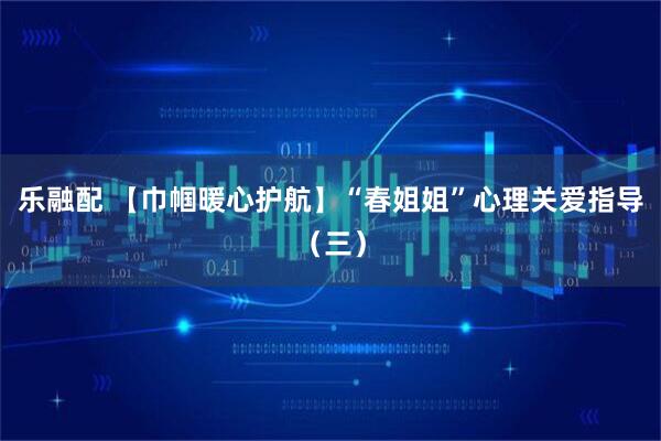 乐融配 【巾帼暖心护航】“春姐姐”心理关爱指导（三）