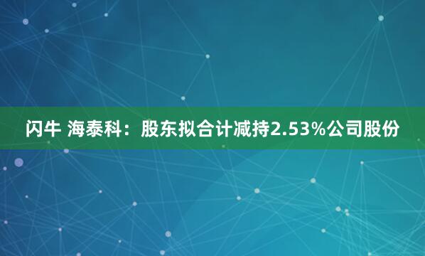 闪牛 海泰科：股东拟合计减持2.53%公司股份