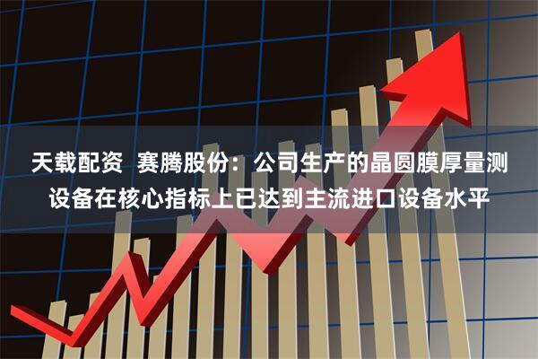 天载配资  赛腾股份：公司生产的晶圆膜厚量测设备在核心指标上已达到主流进口设备水平