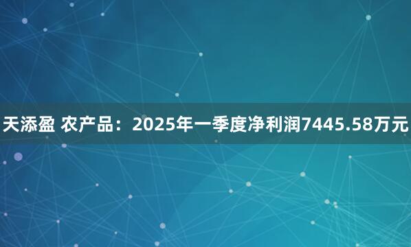 天添盈 农产品：2025年一季度净利润7445.58万元