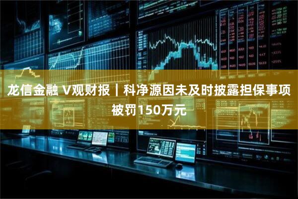 龙信金融 V观财报｜科净源因未及时披露担保事项被罚150万元