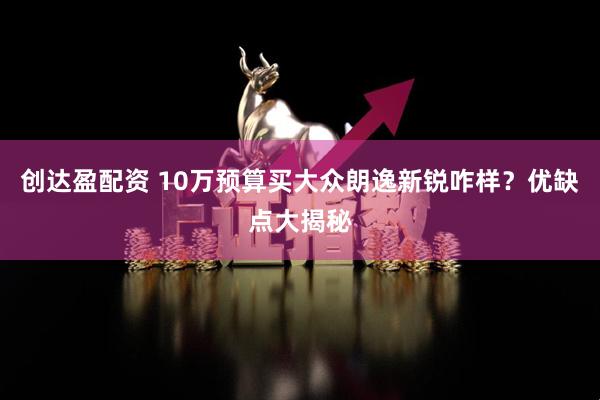 创达盈配资 10万预算买大众朗逸新锐咋样?优缺点大揭秘