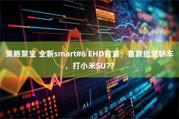 策略聚宝 全新smart#6 EHD官宣，首款插混轿车，打小米SU7?